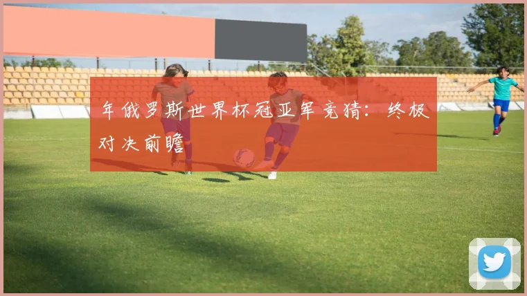 年俄罗斯世界杯冠亚军竞猜:终极对决前瞻