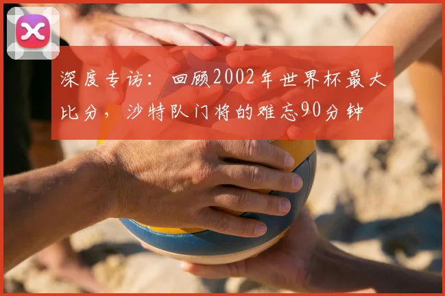 深度专访：回顾2002年世界杯最大比分，沙特队门将的难忘90分钟