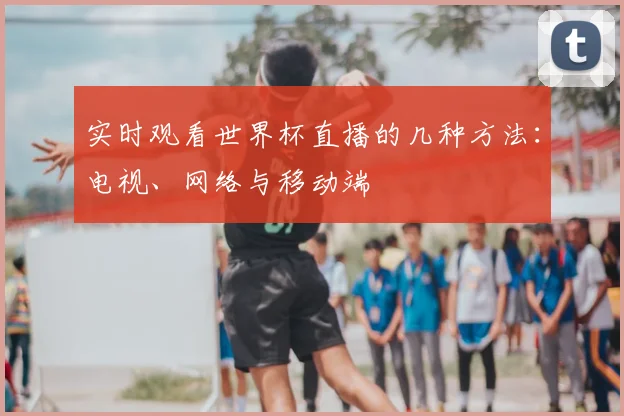 实时观看世界杯直播的几种方法：电视、网络与移动端