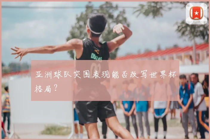 亚洲球队突围表现能否改写世界杯格局？