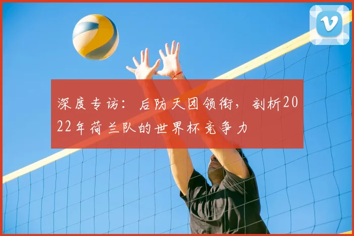 深度专访：后防天团领衔，剖析2022年荷兰队的世界杯竞争力