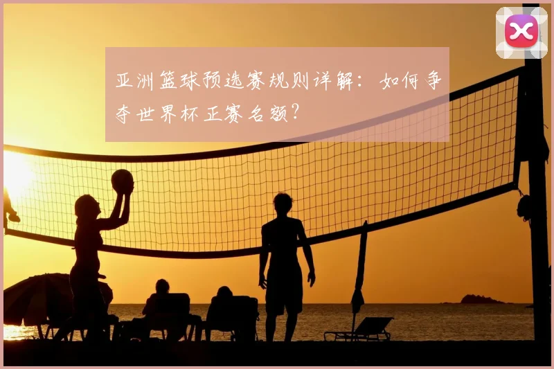 亚洲篮球预选赛规则详解：如何争夺世界杯正赛名额？