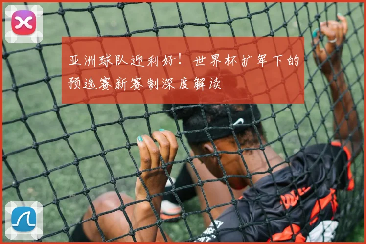 亚洲球队迎利好！世界杯扩军下的预选赛新赛制深度解读