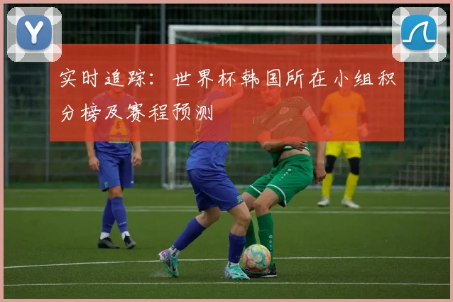 实时追踪：世界杯韩国所在小组积分榜及赛程预测