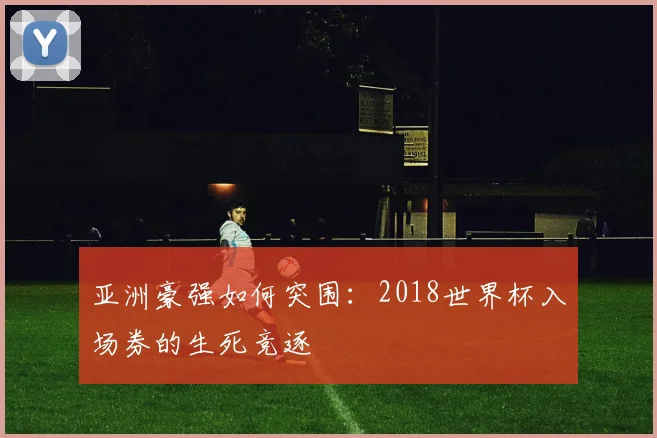 亚洲豪强如何突围：2018世界杯入场券的生死竞逐