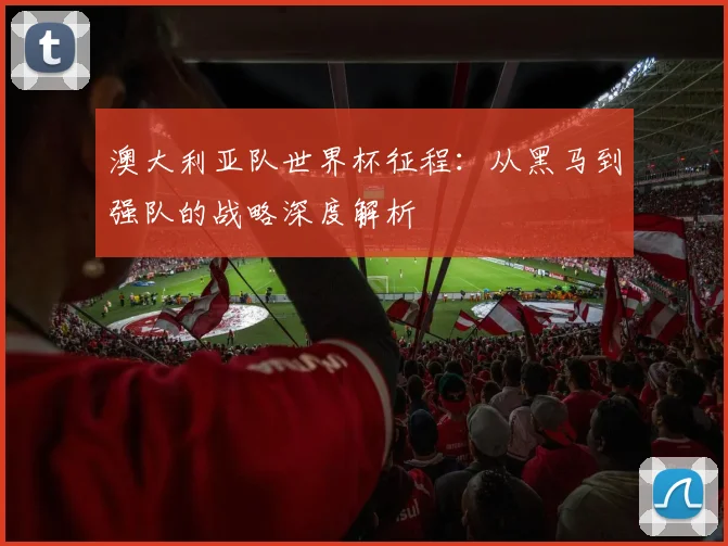 澳大利亚队世界杯征程:从黑马到强队的战略深度解析