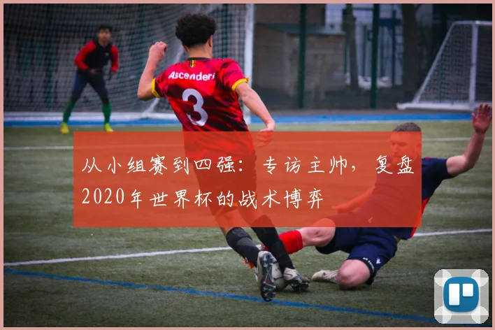 从小组赛到四强：专访主帅，复盘2020年世界杯的战术博弈