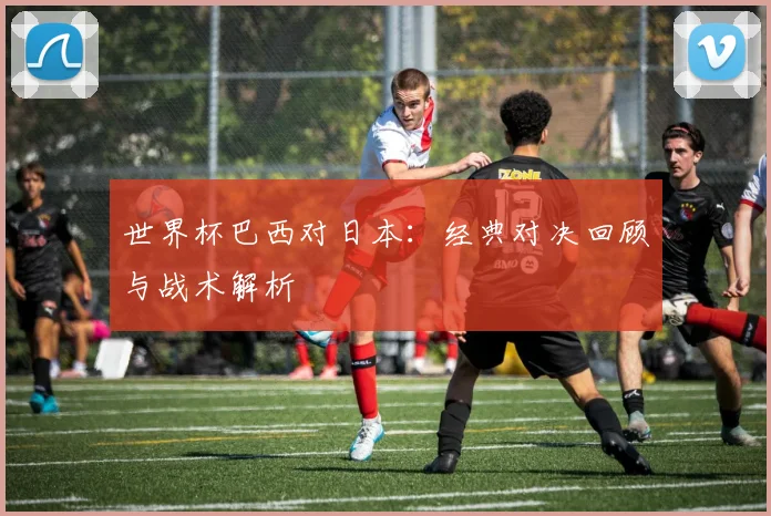 世界杯巴西对日本：经典对决回顾与战术解析