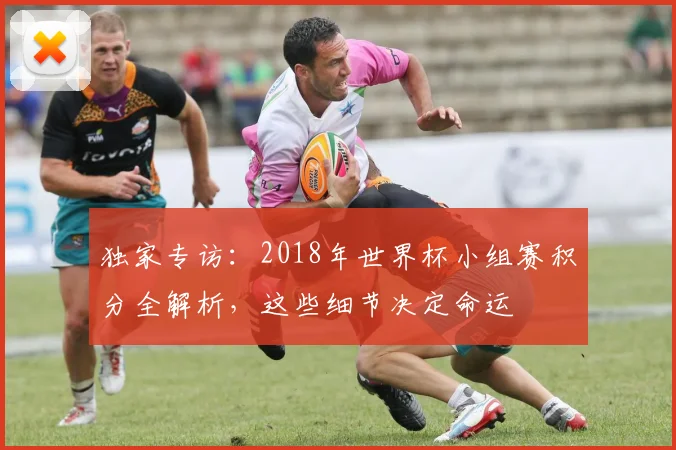 独家专访：2018年世界杯小组赛积分全解析，这些细节决定命运