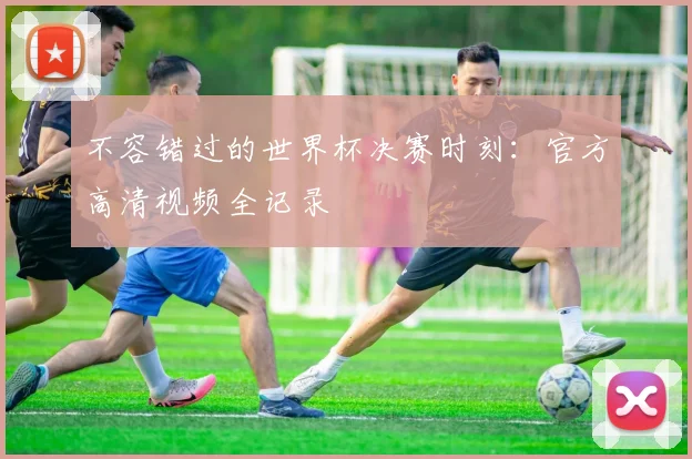 不容错过的世界杯决赛时刻：官方高清视频全记录